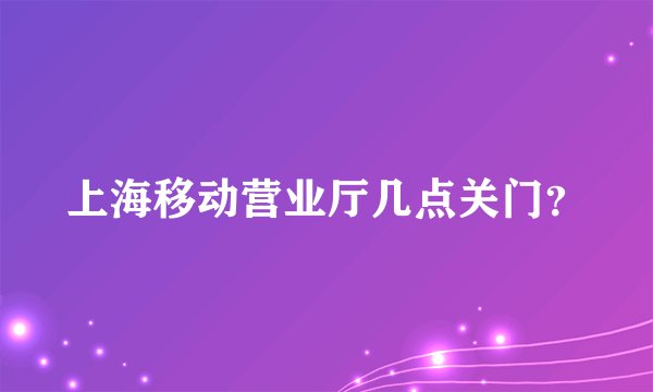 上海移动营业厅几点关门？