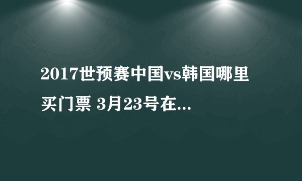 2017世预赛中国vs韩国哪里买门票 3月23号在长沙贺龙体育馆打比赛？