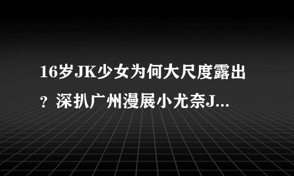 16岁JK少女为何大尺度露出？深扒广州漫展小尤奈JK事件！