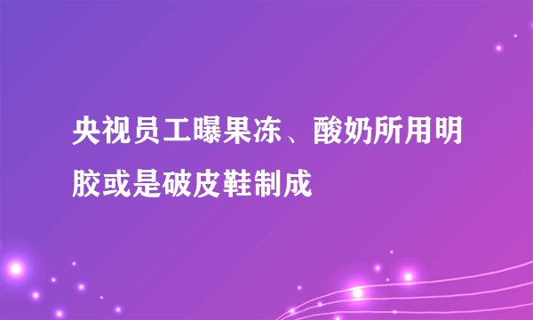 央视员工曝果冻、酸奶所用明胶或是破皮鞋制成
