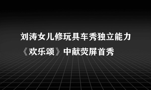 刘涛女儿修玩具车秀独立能力《欢乐颂》中献荧屏首秀