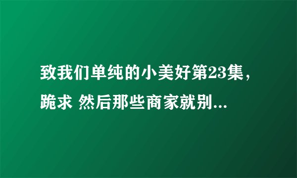 致我们单纯的小美好第23集，跪求 然后那些商家就别来了，万分感谢