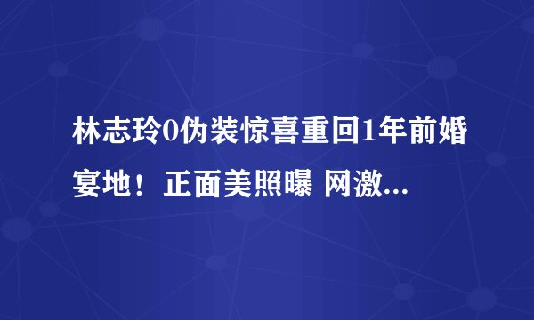 林志玲0伪装惊喜重回1年前婚宴地！正面美照曝 网激动：求巧遇