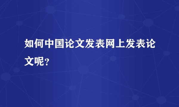 如何中国论文发表网上发表论文呢？
