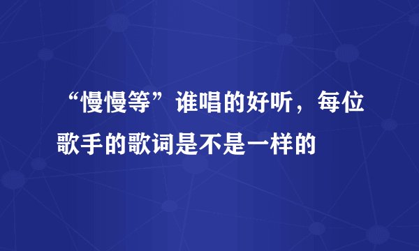 “慢慢等”谁唱的好听，每位歌手的歌词是不是一样的