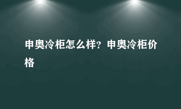 申奥冷柜怎么样？申奥冷柜价格