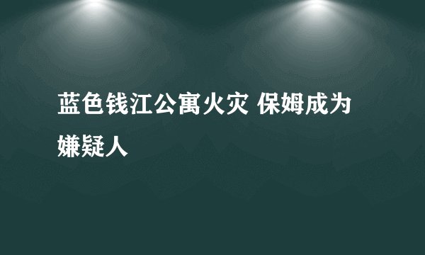 蓝色钱江公寓火灾 保姆成为嫌疑人