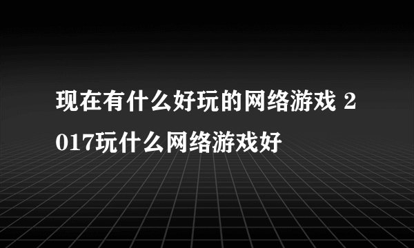 现在有什么好玩的网络游戏 2017玩什么网络游戏好