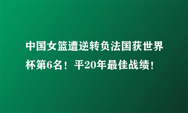中国女篮遭逆转负法国获世界杯第6名!平20年最佳战绩!