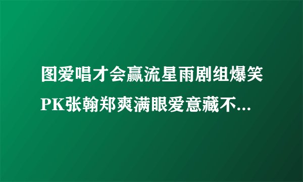 图爱唱才会赢流星雨剧组爆笑PK张翰郑爽满眼爱意藏不住_戏剧