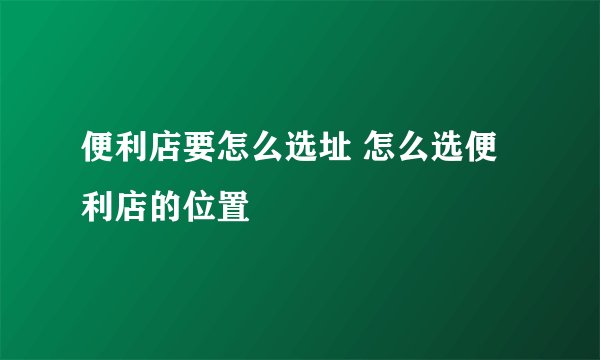 便利店要怎么选址 怎么选便利店的位置