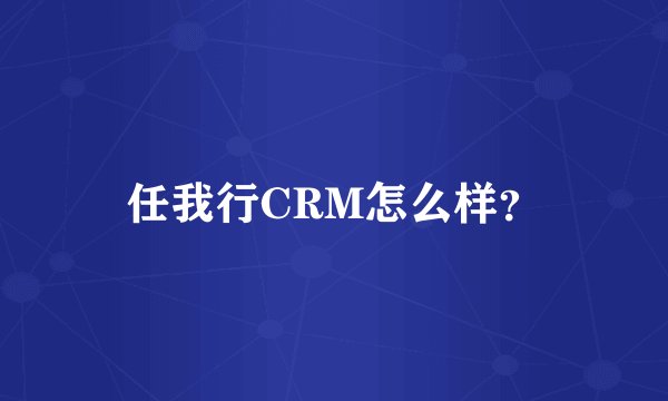 任我行CRM怎么样？