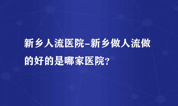 新乡人流医院-新乡做人流做的好的是哪家医院？