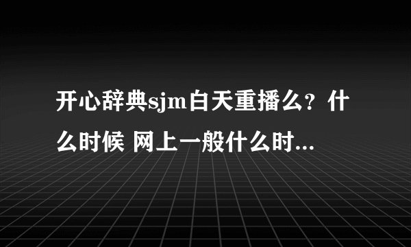 开心辞典sjm白天重播么？什么时候 网上一般什么时候播出谢谢