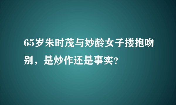 65岁朱时茂与妙龄女子搂抱吻别，是炒作还是事实？