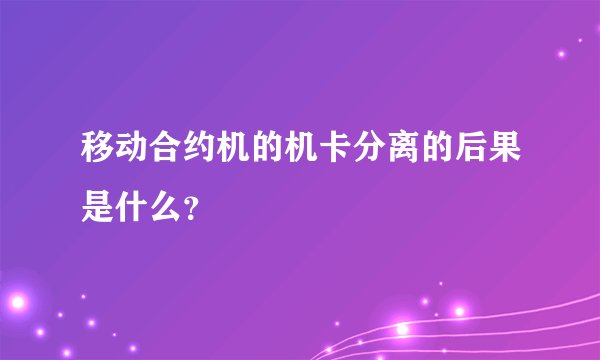 移动合约机的机卡分离的后果是什么？