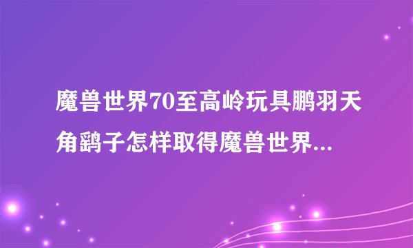 魔兽世界70至高岭玩具鹏羽天角鹞子怎样取得魔兽世界70鹏羽天角鹞子猎取做法