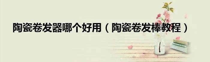 陶瓷卷发器哪个好用（陶瓷卷发棒教程）