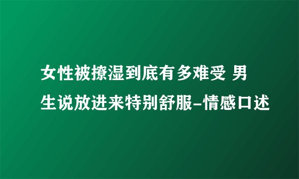 女性被撩湿到底有多难受 男生说放进来特别舒服-情感口述