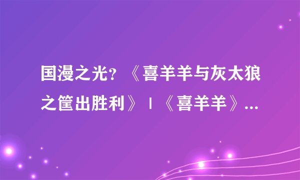国漫之光？《喜羊羊与灰太狼之筐出胜利》｜《喜羊羊》的IP运营