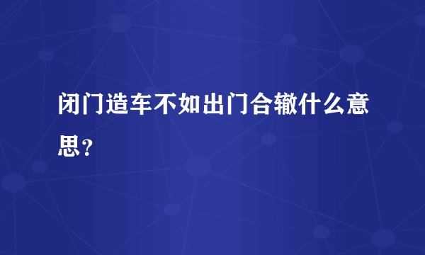 闭门造车不如出门合辙什么意思？