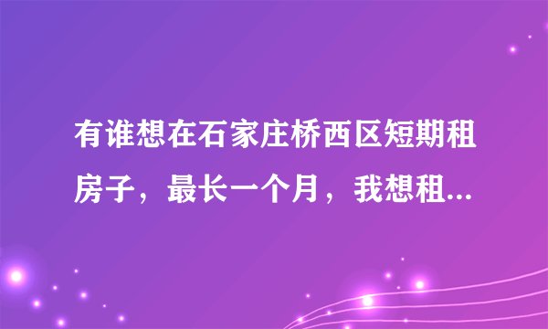有谁想在石家庄桥西区短期租房子，最长一个月，我想租房子，但因为房价太高，想找一名女生合租房子，我是