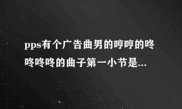 pps有个广告曲男的哼哼的咚咚咚咚的曲子第一小节是咚咚咚咚、咚咚咚。