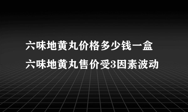 六味地黄丸价格多少钱一盒 六味地黄丸售价受3因素波动