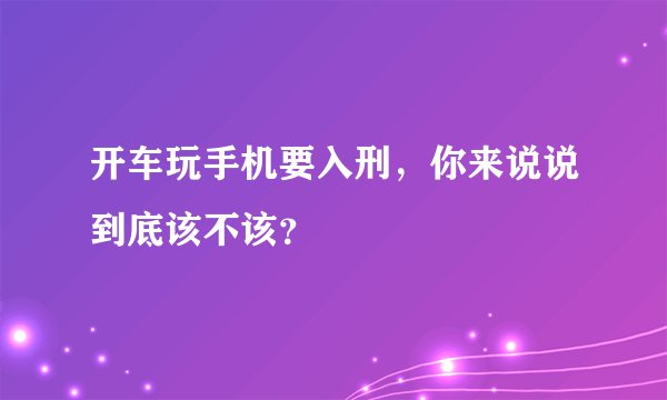 开车玩手机要入刑，你来说说到底该不该？