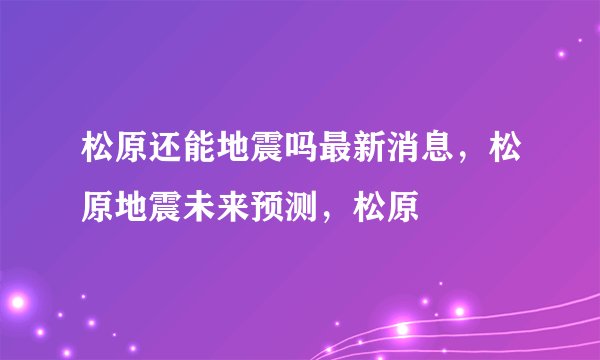 松原还能地震吗最新消息,松原地震未来预测,松原
