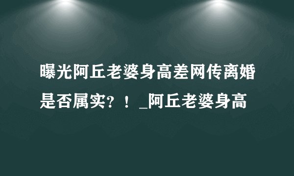 曝光阿丘老婆身高差网传离婚是否属实？！_阿丘老婆身高