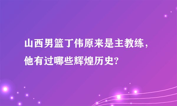 山西男篮丁伟原来是主教练,他有过哪些辉煌历史?