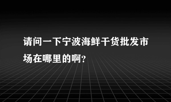 请问一下宁波海鲜干货批发市场在哪里的啊？