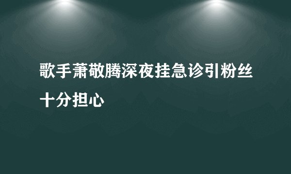 歌手萧敬腾深夜挂急诊引粉丝十分担心