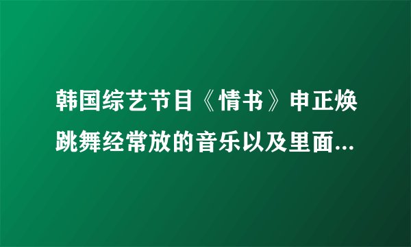 韩国综艺节目《情书》申正焕跳舞经常放的音乐以及里面好听的音乐