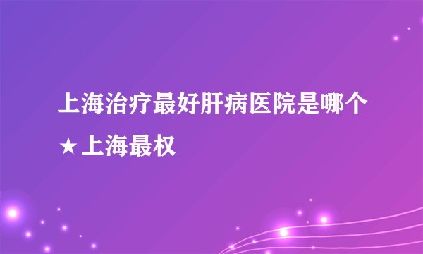 上海治疗最好肝病医院是哪个★上海最权