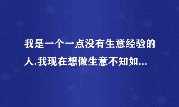 我是一个一点没有生意经验的人.我现在想做生意不知如何做起?