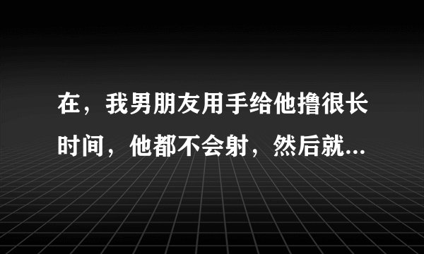 在，我男朋友用手给他撸很长时间，他都不会射，然后就软了，是有