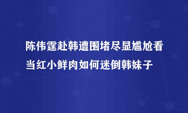 陈伟霆赴韩遭围堵尽显尴尬看当红小鲜肉如何迷倒韩妹子