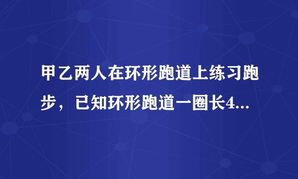 甲乙两人在环形跑道上练习跑步,已知环形跑道一圈长400m,乙每秒跑6米,甲每秒跑8米。