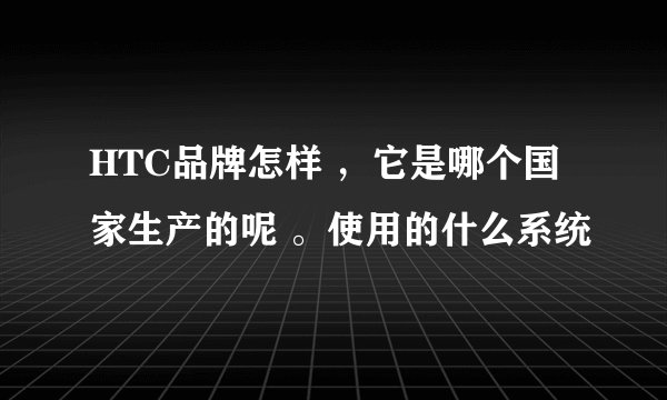HTC品牌怎样 ，它是哪个国家生产的呢 。使用的什么系统