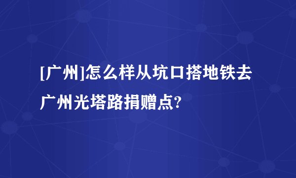 [广州]怎么样从坑口搭地铁去广州光塔路捐赠点?