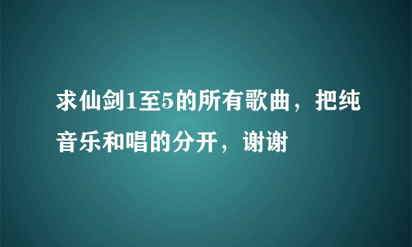求仙剑1至5的所有歌曲，把纯音乐和唱的分开，谢谢