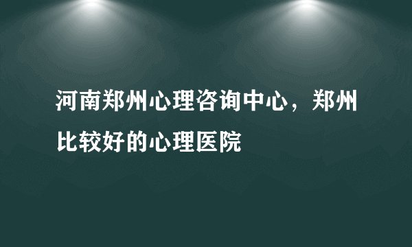 河南郑州心理咨询中心，郑州比较好的心理医院