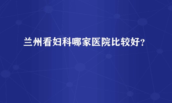兰州看妇科哪家医院比较好？