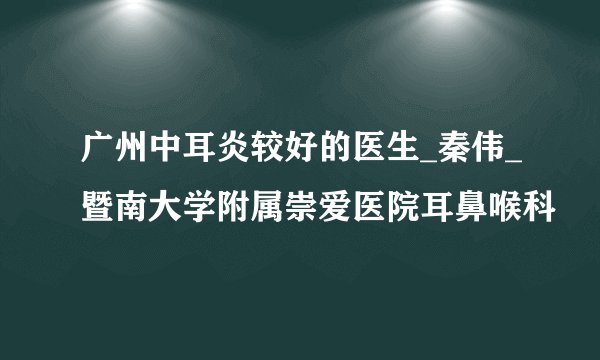广州中耳炎较好的医生_秦伟_暨南大学附属崇爱医院耳鼻喉科