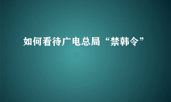 如何看待广电总局“禁韩令”