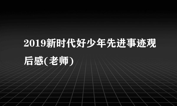 2019新时代好少年先进事迹观后感(老师)