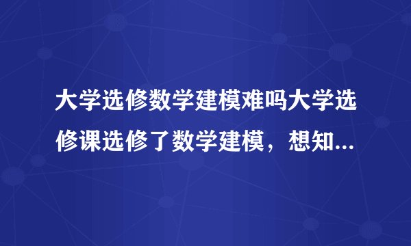 大学选修数学建模难吗大学选修课选修了数学建模,想知道它难不学啊?!?
