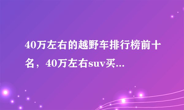 40万左右的越野车排行榜前十名,40万左右suv买什么车好